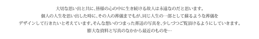 大切な思い出と共に、皆様の心の中に生き続ける故人は永遠なのだと思います。個人の人生を思い出した時に、その人の葬儀までもが、同じ人生の一部として蘇るような葬儀をデザインして行きたいと考えています。そんな想いのつまった葬送の写真を、少しづつご覧頂けるようにしていきます。膨大な資料と写真のなかから最近のものを…